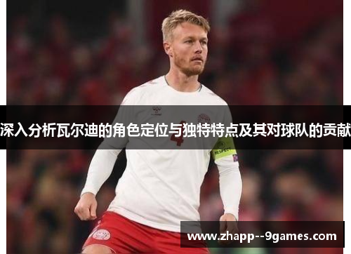 深入分析瓦尔迪的角色定位与独特特点及其对球队的贡献