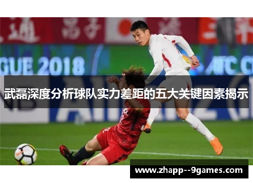武磊深度分析球队实力差距的五大关键因素揭示