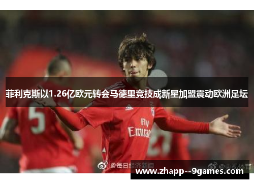 菲利克斯以1.26亿欧元转会马德里竞技成新星加盟震动欧洲足坛