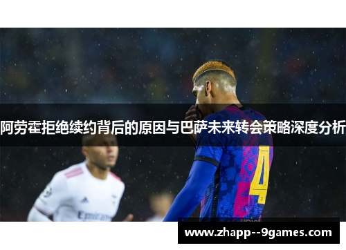 阿劳霍拒绝续约背后的原因与巴萨未来转会策略深度分析